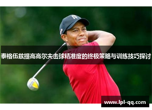 泰格伍兹提高高尔夫击球精准度的终极策略与训练技巧探讨