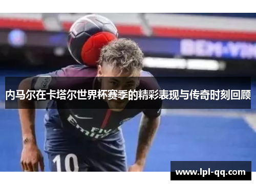 内马尔在卡塔尔世界杯赛季的精彩表现与传奇时刻回顾