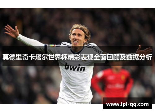 莫德里奇卡塔尔世界杯精彩表现全面回顾及数据分析