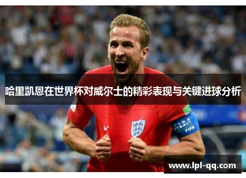 哈里凯恩在世界杯对威尔士的精彩表现与关键进球分析