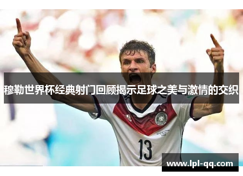 穆勒世界杯经典射门回顾揭示足球之美与激情的交织