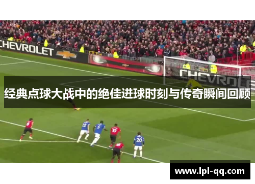 经典点球大战中的绝佳进球时刻与传奇瞬间回顾