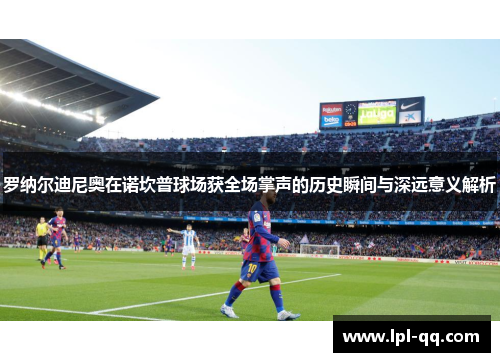 罗纳尔迪尼奥在诺坎普球场获全场掌声的历史瞬间与深远意义解析