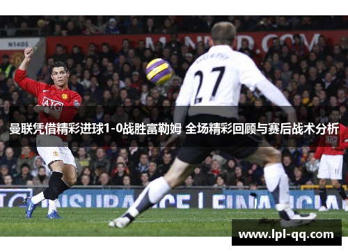 曼联凭借精彩进球1-0战胜富勒姆 全场精彩回顾与赛后战术分析