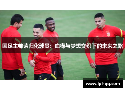 国足主帅谈归化球员：血缘与梦想交织下的未来之路