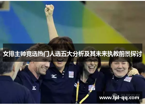 女排主帅竞选热门人选五大分析及其未来执教前景探讨