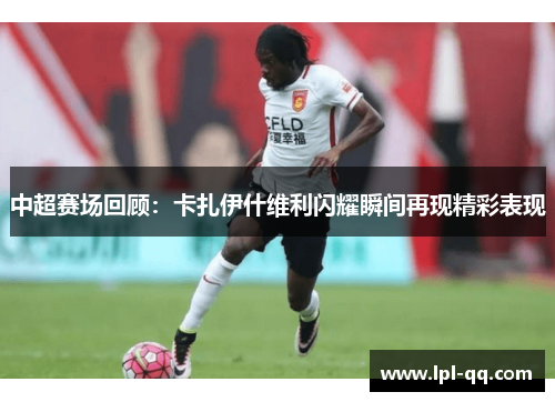 中超赛场回顾：卡扎伊什维利闪耀瞬间再现精彩表现