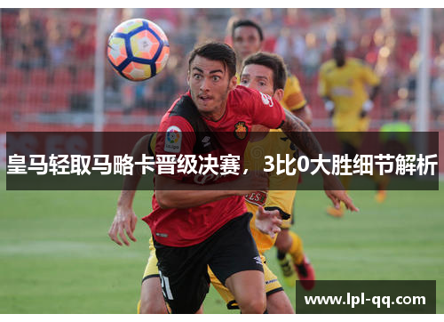 皇马轻取马略卡晋级决赛，3比0大胜细节解析