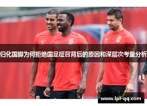 归化国脚为何拒绝国足征召背后的原因和深层次考量分析
