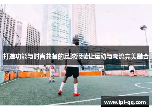 打造功能与时尚兼备的足球服装让运动与潮流完美融合
