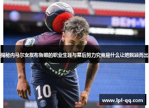 揭秘内马尔女友布鲁娜的职业生涯与幕后努力究竟是什么让她脱颖而出