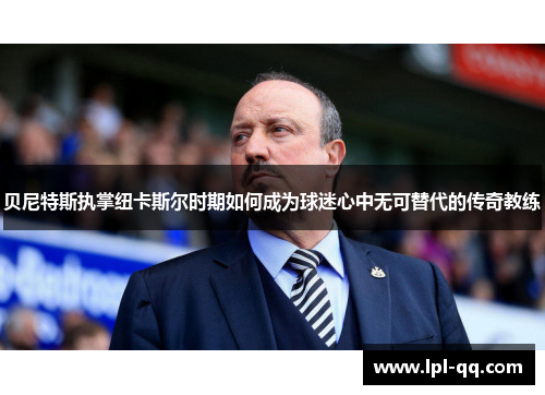 贝尼特斯执掌纽卡斯尔时期如何成为球迷心中无可替代的传奇教练