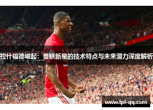 拉什福德崛起：曼联新星的技术特点与未来潜力深度解析