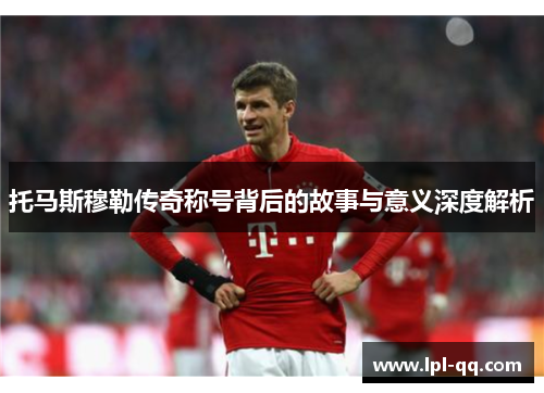 托马斯穆勒传奇称号背后的故事与意义深度解析